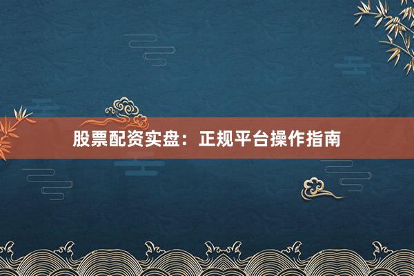 股票配资实盘：正规平台操作指南