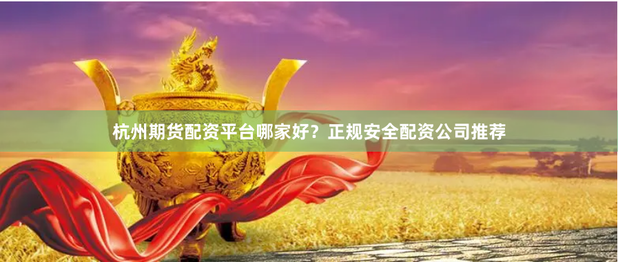 杭州期货配资平台哪家好？正规安全配资公司推荐